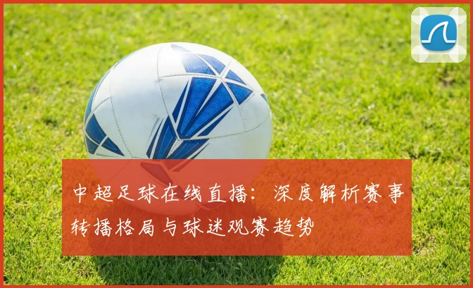 中超足球在线直播:深度解析赛事转播格局与球迷观赛趋势