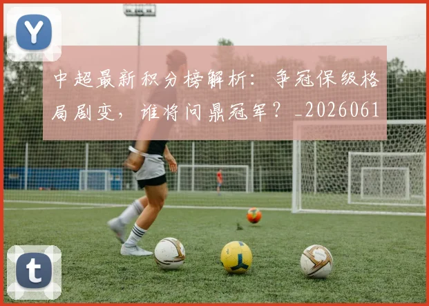 中超最新积分榜解析：争冠保级格局剧变，谁将问鼎冠军？_20260610190415