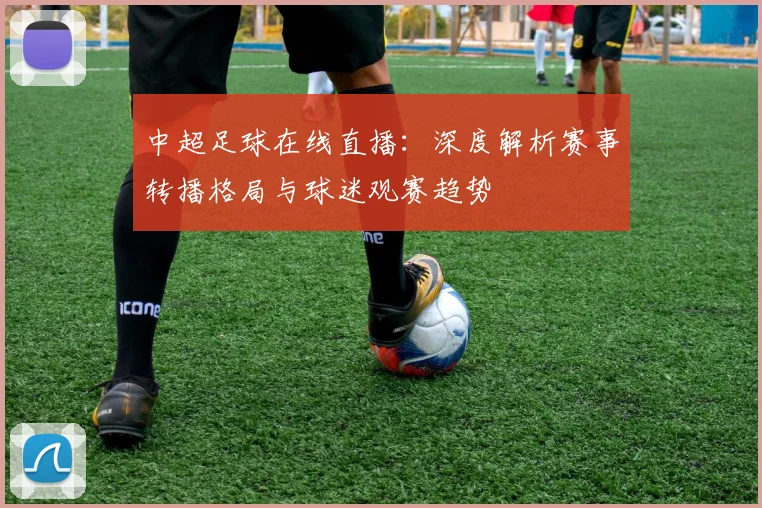 中超足球在线直播：深度解析赛事转播格局与球迷观赛趋势